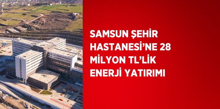 SAMSUN ŞEHİR HASTANESİ’NE 28 MİLYON TL’LİK ENERJİ YATIRIMI