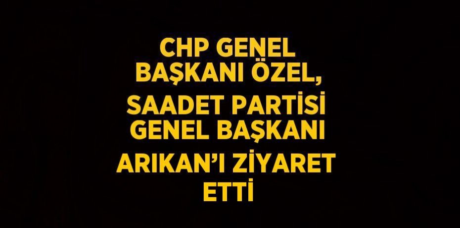 CHP GENEL BAŞKANI ÖZEL, SAADET PARTİSİ GENEL BAŞKANI ARIKAN’I ZİYARET ETTİ