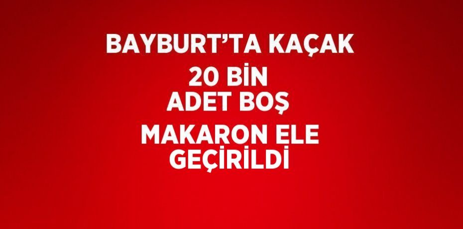 BAYBURT’TA KAÇAK 20 BİN ADET BOŞ MAKARON ELE GEÇİRİLDİ