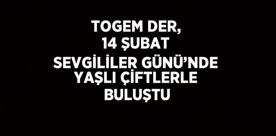 TOGEM DER, 14 ŞUBAT SEVGİLİLER GÜNÜ’NDE YAŞLI ÇİFTLERLE BULUŞTU