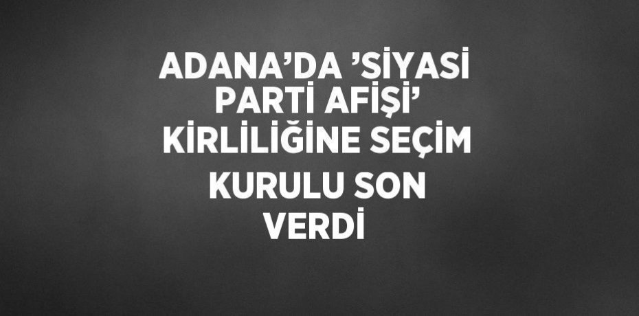 ADANA’DA ’SİYASİ PARTİ AFİŞİ’ KİRLİLİĞİNE SEÇİM KURULU SON VERDİ