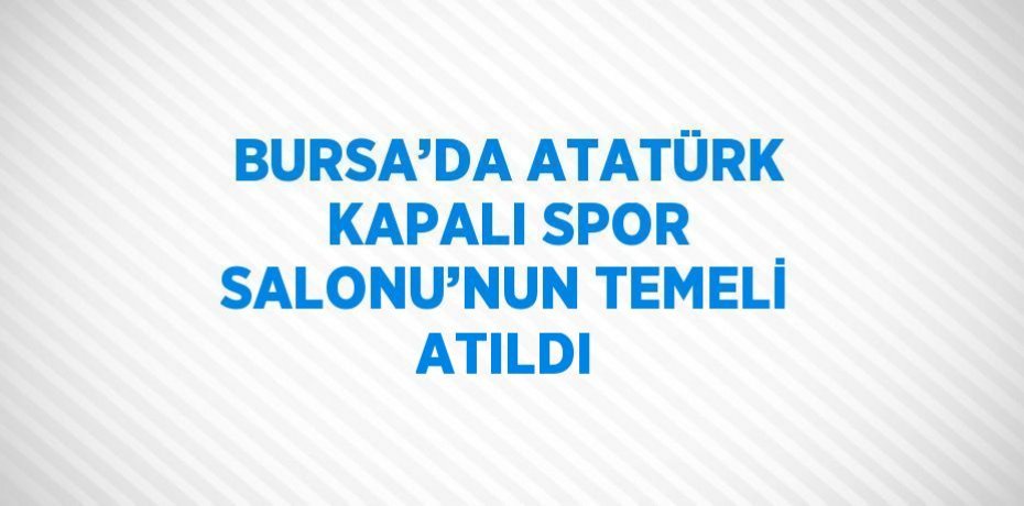 BURSA’DA ATATÜRK KAPALI SPOR SALONU’NUN TEMELİ ATILDI