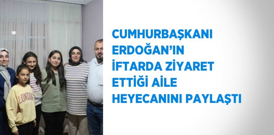 CUMHURBAŞKANI ERDOĞAN’IN İFTARDA ZİYARET ETTİĞİ AİLE HEYECANINI PAYLAŞTI