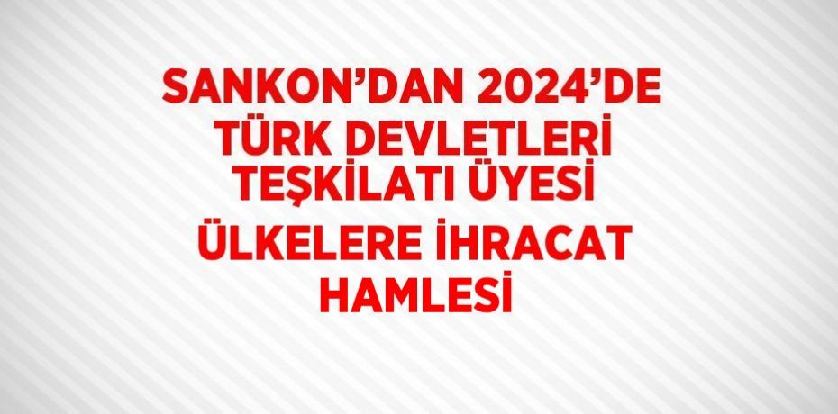 SANKON’DAN 2024’DE TÜRK DEVLETLERİ TEŞKİLATI ÜYESİ ÜLKELERE İHRACAT HAMLESİ