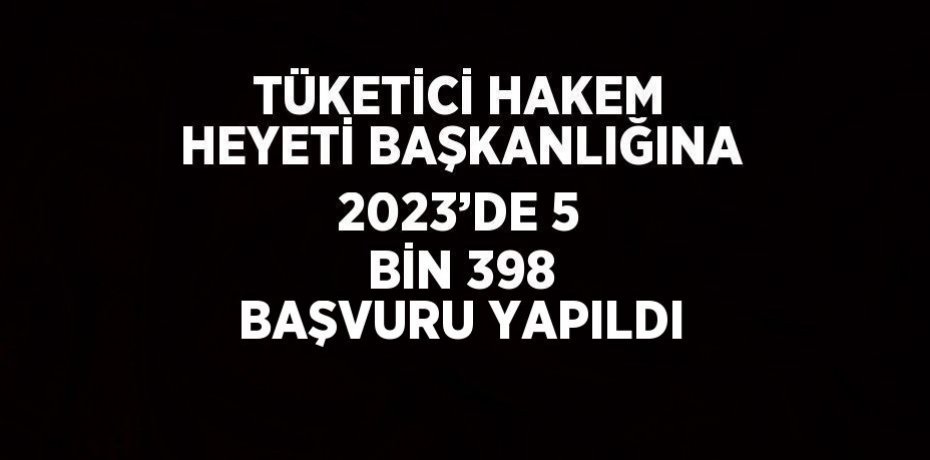 TÜKETİCİ HAKEM HEYETİ BAŞKANLIĞINA 2023’DE 5 BİN 398 BAŞVURU YAPILDI