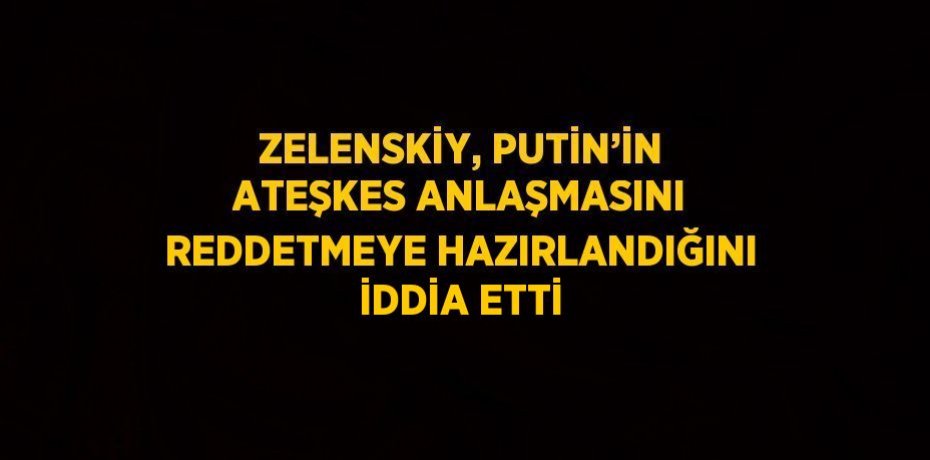 ZELENSKİY, PUTİN’İN ATEŞKES ANLAŞMASINI REDDETMEYE HAZIRLANDIĞINI İDDİA ETTİ