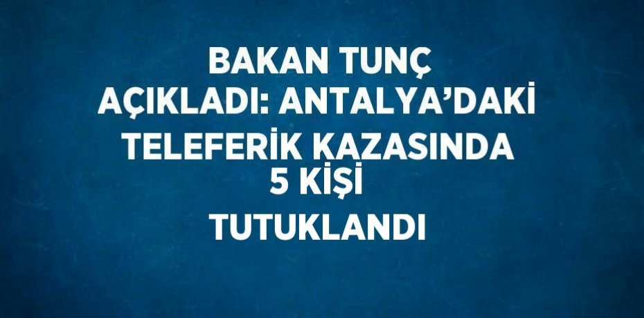 BAKAN TUNÇ AÇIKLADI: ANTALYA’DAKİ TELEFERİK KAZASINDA 5 KİŞİ TUTUKLANDI