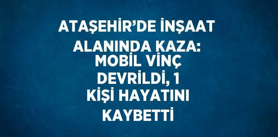ATAŞEHİR’DE İNŞAAT ALANINDA KAZA: MOBİL VİNÇ DEVRİLDİ, 1 KİŞİ HAYATINI KAYBETTİ