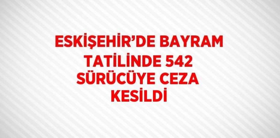 ESKİŞEHİR’DE BAYRAM TATİLİNDE 542 SÜRÜCÜYE CEZA KESİLDİ