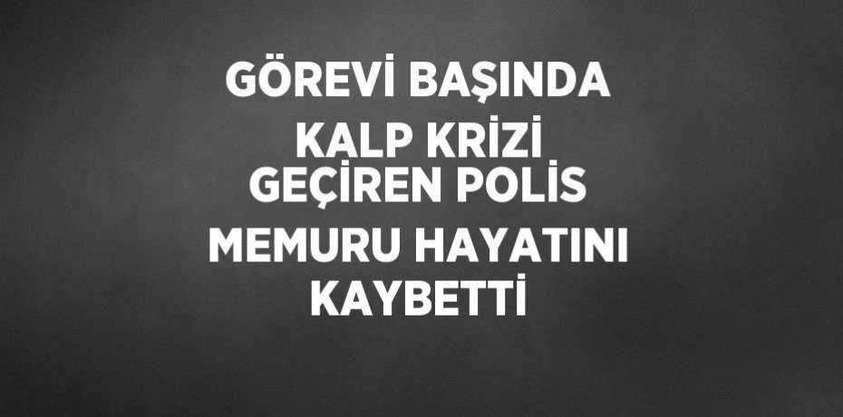 GÖREVİ BAŞINDA KALP KRİZİ GEÇİREN POLİS MEMURU HAYATINI KAYBETTİ
