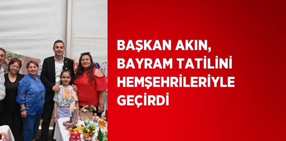 BAŞKAN AKIN, BAYRAM TATİLİNİ HEMŞEHRİLERİYLE GEÇİRDİ
