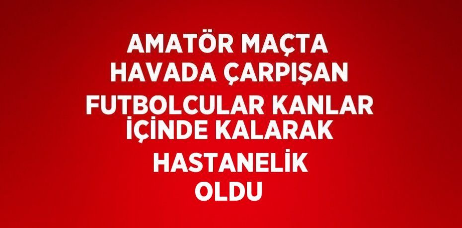 AMATÖR MAÇTA HAVADA ÇARPIŞAN FUTBOLCULAR KANLAR İÇİNDE KALARAK  HASTANELİK OLDU