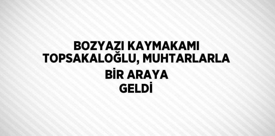 BOZYAZI KAYMAKAMI TOPSAKALOĞLU, MUHTARLARLA BİR ARAYA GELDİ