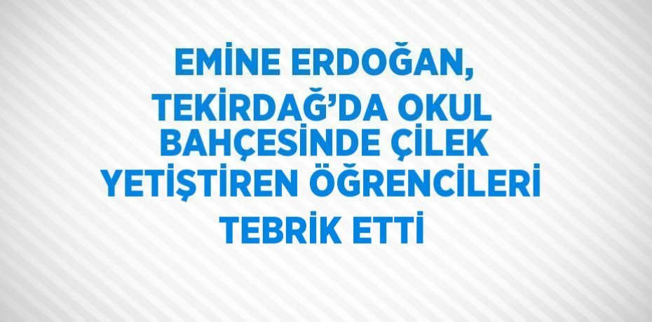 EMİNE ERDOĞAN, TEKİRDAĞ’DA OKUL BAHÇESİNDE ÇİLEK YETİŞTİREN ÖĞRENCİLERİ TEBRİK ETTİ