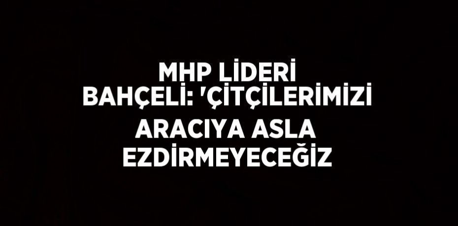 MHP LİDERİ BAHÇELİ: 'ÇİTÇİLERİMİZİ ARACIYA ASLA EZDİRMEYECEĞİZ