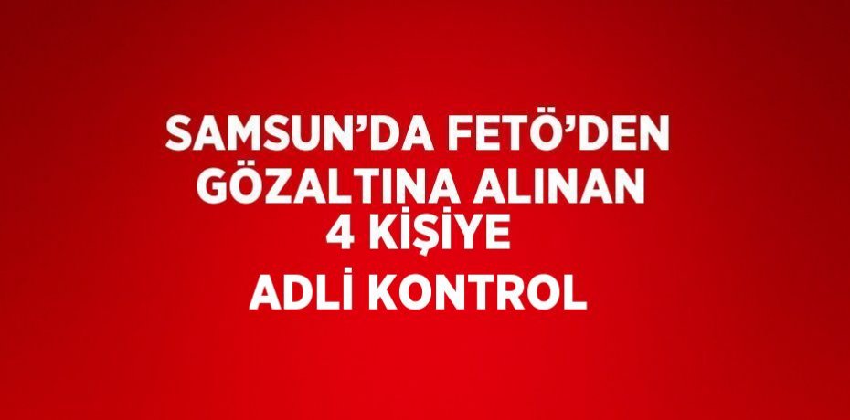 SAMSUN’DA FETÖ’DEN GÖZALTINA ALINAN 4 KİŞİYE ADLİ KONTROL