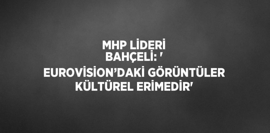 MHP LİDERİ BAHÇELİ: ' EUROVİSİON’DAKİ GÖRÜNTÜLER KÜLTÜREL ERİMEDİR'