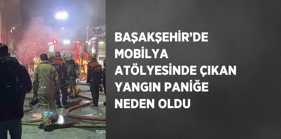 BAŞAKŞEHİR’DE MOBİLYA ATÖLYESİNDE ÇIKAN YANGIN PANİĞE NEDEN OLDU