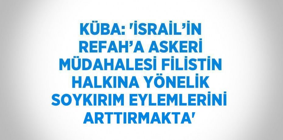 KÜBA: 'İSRAİL’İN REFAH’A ASKERİ MÜDAHALESİ FİLİSTİN HALKINA YÖNELİK SOYKIRIM EYLEMLERİNİ ARTTIRMAKTA'