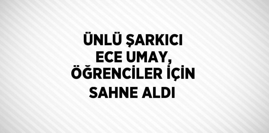 ÜNLÜ ŞARKICI ECE UMAY, ÖĞRENCİLER İÇİN SAHNE ALDI