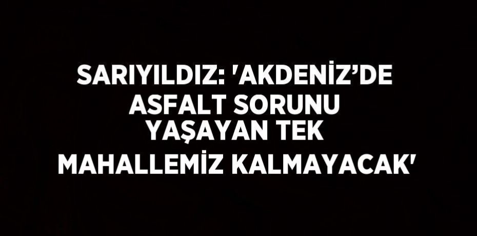 SARIYILDIZ: 'AKDENİZ’DE ASFALT SORUNU YAŞAYAN TEK MAHALLEMİZ KALMAYACAK'