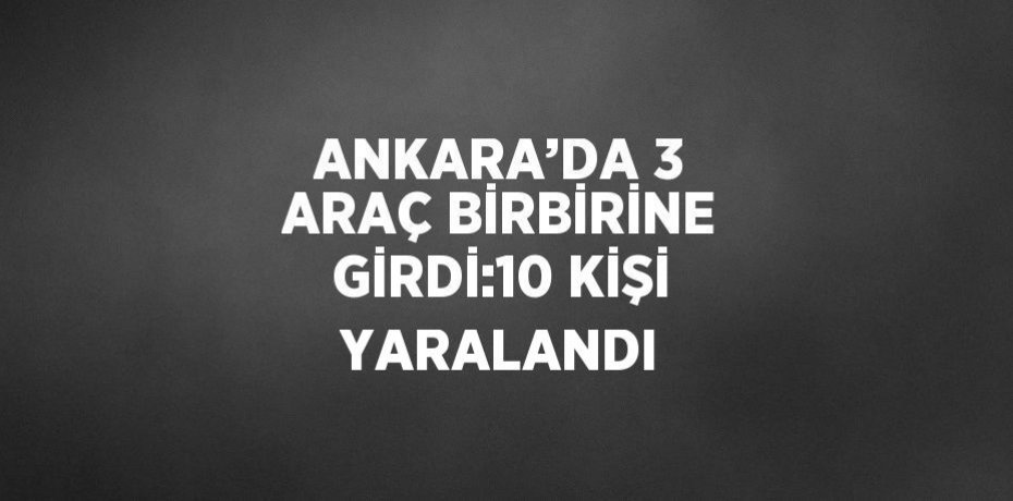 ANKARA’DA 3 ARAÇ BİRBİRİNE GİRDİ:10 KİŞİ YARALANDI