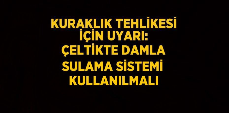 KURAKLIK TEHLİKESİ İÇİN UYARI: ÇELTİKTE DAMLA SULAMA SİSTEMİ KULLANILMALI