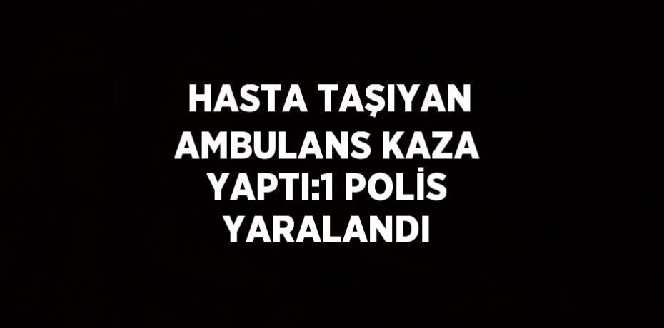 HASTA TAŞIYAN AMBULANS KAZA YAPTI:1 POLİS YARALANDI