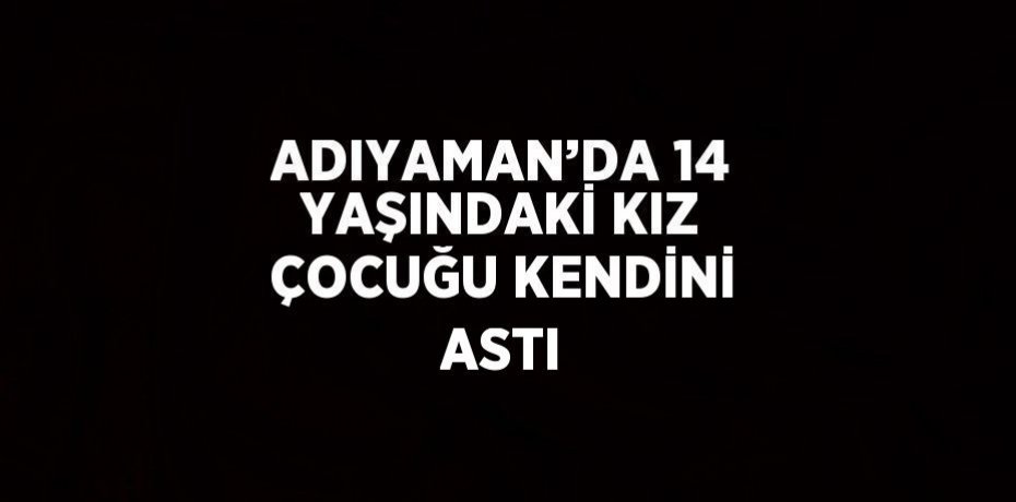 ADIYAMAN’DA 14 YAŞINDAKİ KIZ ÇOCUĞU KENDİNİ ASTI
