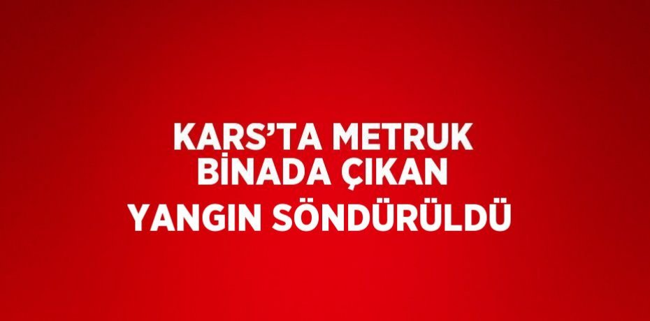 KARS’TA METRUK BİNADA ÇIKAN YANGIN SÖNDÜRÜLDÜ