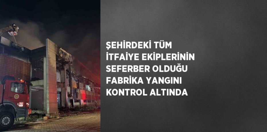 ŞEHİRDEKİ TÜM İTFAİYE EKİPLERİNİN SEFERBER OLDUĞU FABRİKA YANGINI KONTROL ALTINDA