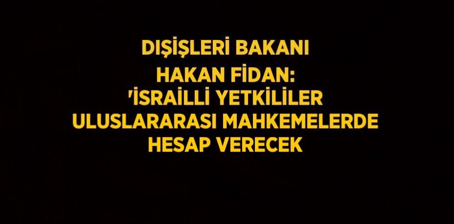 DIŞİŞLERİ BAKANI HAKAN FİDAN: 'İSRAİLLİ YETKİLİLER ULUSLARARASI MAHKEMELERDE HESAP VERECEK
