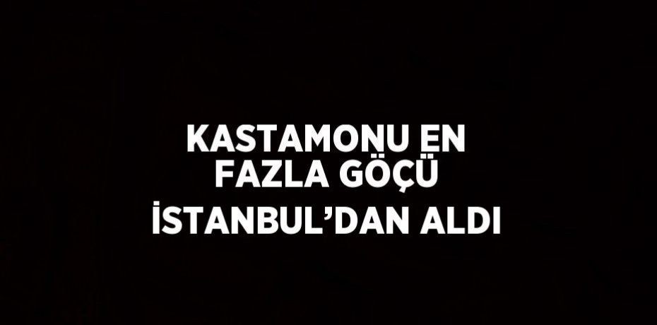 KASTAMONU EN FAZLA GÖÇÜ İSTANBUL’DAN ALDI