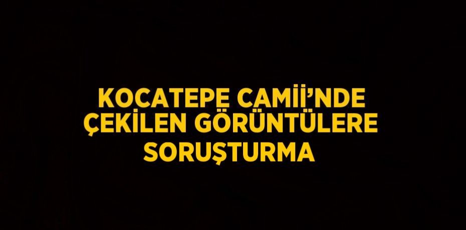 KOCATEPE CAMİİ’NDE ÇEKİLEN GÖRÜNTÜLERE SORUŞTURMA