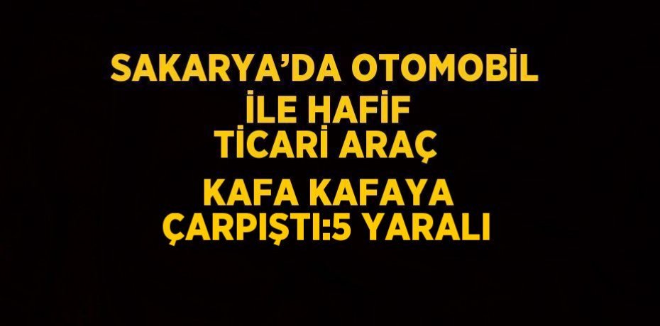SAKARYA’DA OTOMOBİL İLE HAFİF TİCARİ ARAÇ KAFA KAFAYA ÇARPIŞTI:5 YARALI