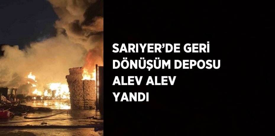 SARIYER’DE GERİ DÖNÜŞÜM DEPOSU ALEV ALEV YANDI