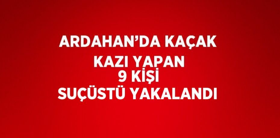ARDAHAN’DA KAÇAK KAZI YAPAN 9 KİŞİ SUÇÜSTÜ YAKALANDI