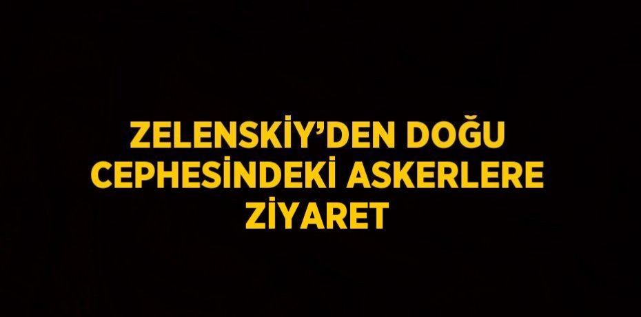 ZELENSKİY’DEN DOĞU CEPHESİNDEKİ ASKERLERE ZİYARET