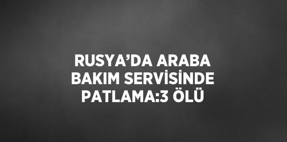 RUSYA’DA ARABA BAKIM SERVİSİNDE PATLAMA:3 ÖLÜ