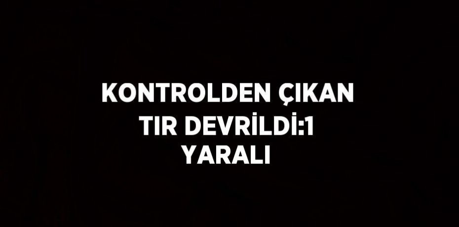 KONTROLDEN ÇIKAN TIR DEVRİLDİ:1 YARALI