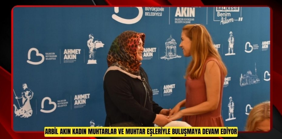 ARBİL AKIN, KADIN MUHTARLAR VE MUHTAR EŞLERİYLE BULUŞMAYA DEVAM EDİYOR