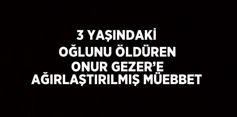 3 YAŞINDAKİ OĞLUNU ÖLDÜREN ONUR GEZER’E AĞIRLAŞTIRILMIŞ MÜEBBET