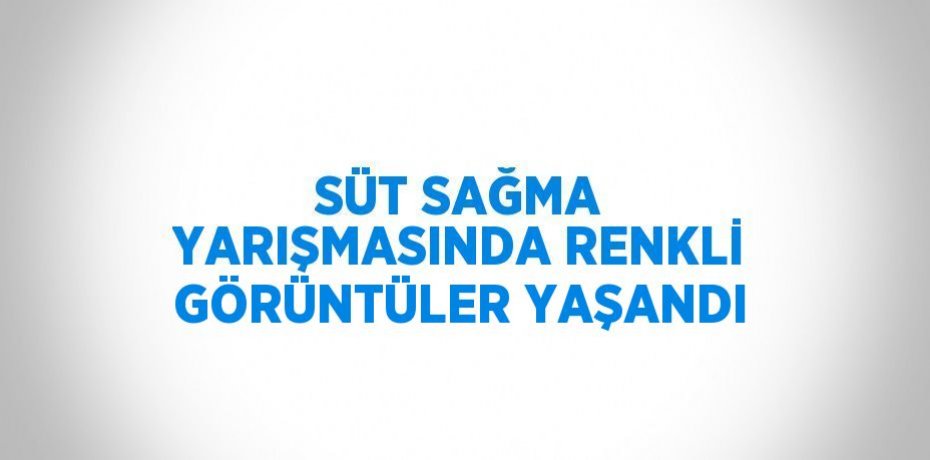 SÜT SAĞMA YARIŞMASINDA RENKLİ GÖRÜNTÜLER YAŞANDI