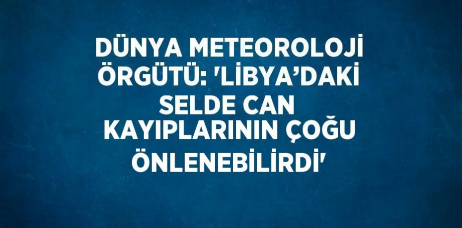 DÜNYA METEOROLOJİ ÖRGÜTÜ: 'LİBYA’DAKİ SELDE CAN KAYIPLARININ ÇOĞU ÖNLENEBİLİRDİ'