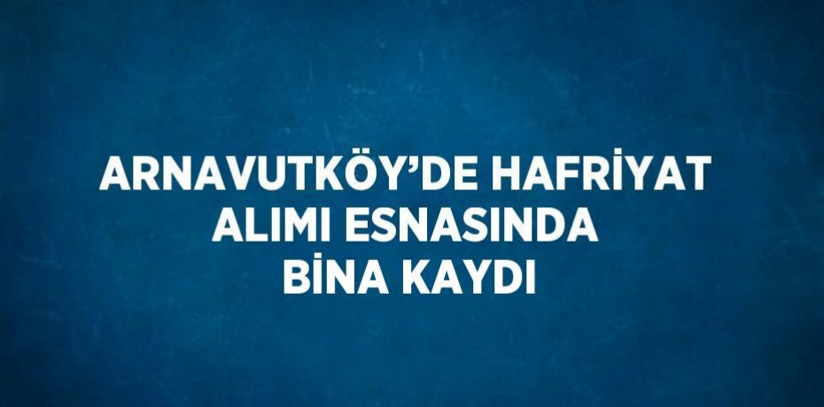 ARNAVUTKÖY’DE HAFRİYAT ALIMI ESNASINDA BİNA KAYDI