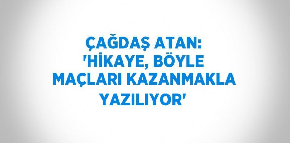 ÇAĞDAŞ ATAN: 'HİKAYE, BÖYLE MAÇLARI KAZANMAKLA YAZILIYOR'