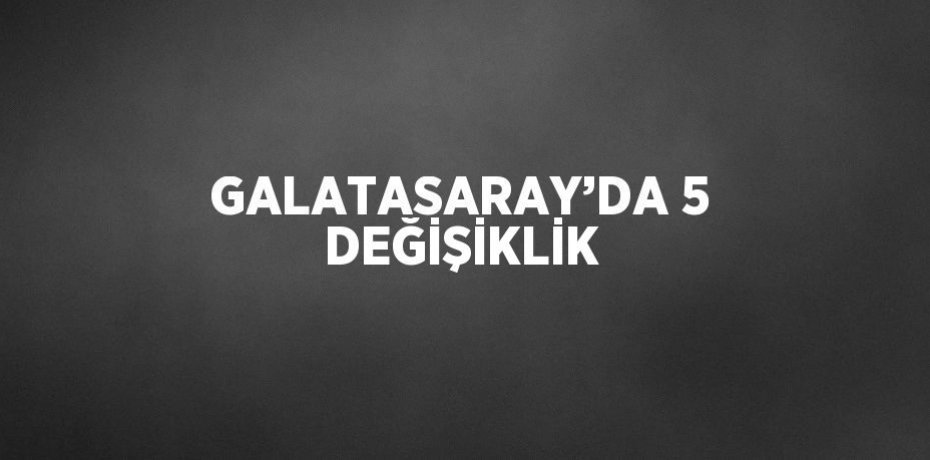 GALATASARAY’DA 5 DEĞİŞİKLİK