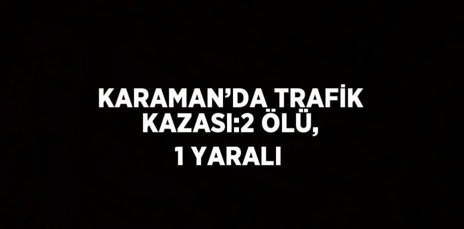 KARAMAN’DA TRAFİK KAZASI:2 ÖLÜ, 1 YARALI