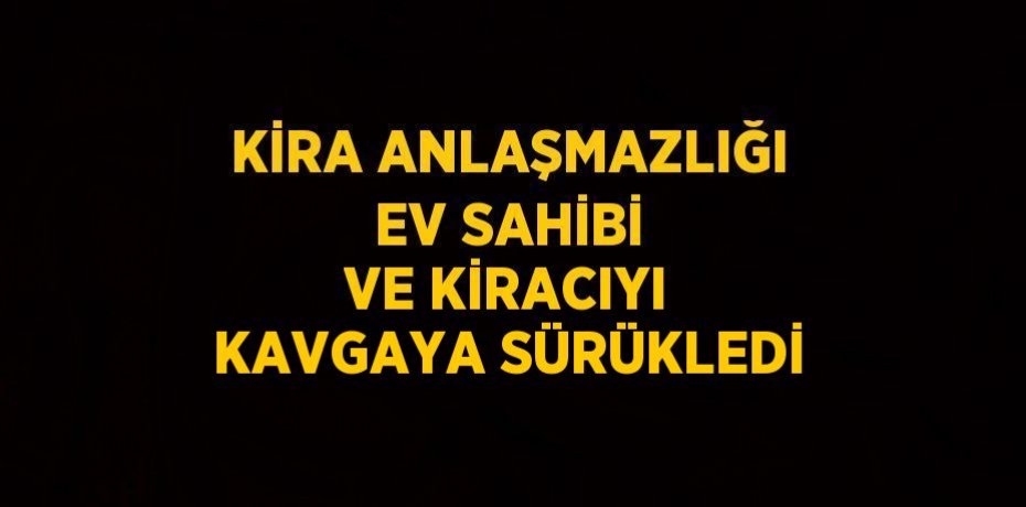KİRA ANLAŞMAZLIĞI EV SAHİBİ VE KİRACIYI KAVGAYA SÜRÜKLEDİ