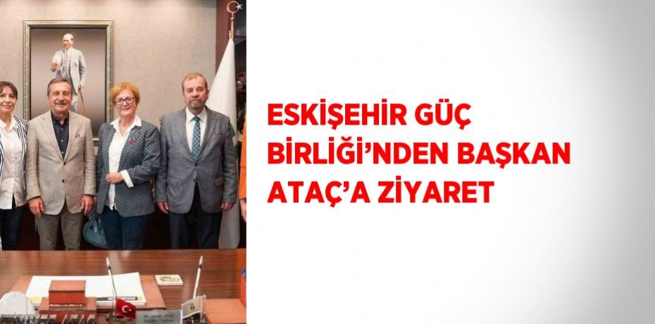 ESKİŞEHİR GÜÇ BİRLİĞİ’NDEN BAŞKAN ATAÇ’A ZİYARET